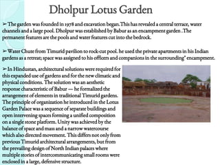 Dholpur Lotus Garden
➢The garden was founded in 1978 and excavation began.This has revealed a central terrace, water
channels and a large pool. Dholpur was established by Babur as an encampment garden .The
permanent features are the pools and water features cut into the bedrock.
➢Water Chute from Timurid pavilion to rock-cut pool. he used the private apartments in his Indian
gardens as a retreat; space was assigned to his officers and companions in the surrounding" encampment.
➢In Hindustan, architectural solutions were required for
this expanded use of gardens and for the new climatic and
physical conditions. The solution was an aesthetic
response characteristic of Babur — he formalized the
arrangement of elements in traditional Timurid gardens.
The principle of organization he introduced in the Lotus
Garden Palace was a sequence of separate buildings and
open intervening spaces forming a unified composition
on a single stone platform. Unity was achieved by the
balance of space and mass and a narrow watercourse
which also directed movement. This differs not only from
previous Timurid architectural arrangements, but from
the prevailing design of North Indian palaces where
multiple stories of intercommunicating small rooms were
enclosed in a large, defensive structure.
 