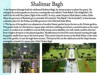Shalimar Bagh
➢the Emperor Jahangir built his celebrated Shalimar Bagh, his dream project to please his queen. He
enlarged the ancient garden in 1619 into a royal garden and called it 'Farah Baksh' ('the delightful'). He
built it for his wife Nur Jahan ('light of the world'). In 1630, under Emperor Shah Jahan’s orders, Zafar
Khan the governor of Kashmir got it extended. He named it ‘Faiz Baksh’ ('the bountiful'). It then became
a pleasure place for the Pathan and Sikh governors who followed Zafar Khan.
➢The layout of the garden is an adaptation of another Islamic garden layout known as the Persian gardens.
This garden built on a flat land on a square plan with four radiating arms from a central location as the water
source. It needed to be modified to suit the hilly terrain and availability of a well, which could be diverted
from a higher elevation to the planned gardens. Modifications involved the main channel running through
the garden axially from top to the lowest point. This central channel, known as the Shah Nahar, is the main
axis of the garden. It runs through three terraces. This layout left out the radial arms and the shape became
rectangular, instead of a square plan of the Chahar Bagh.
 