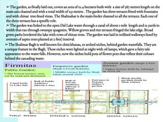 ➢The Shalimar Bagh is well known for chini khanas, or arched niches, behind garden waterfalls. They are
a unique feature in the Bagh. These niches were lighted at night with oil lamps, which gave a fairy tale
appearance to the water falls. However, now the niches hold pots of flower pots that reflect their colours
behind the cascading water.
➢The garden, as finally laid out, covers an area of 12.4 hectares built with a size of 587 metres length on the
main axis channel and with a total width of 251 metres . The garden has three terraces fitted with fountains
and with chinar tree-lined vistas. The Shahnahar is the main feeder channel to all the terraces. Each one of
the three terraces has a specific role.
➢The garden was linked to the open Dal Lake water through a canal of about 1 mile length and 12 yards in
width that ran through swampy quagmire. Willow groves and rice terraces fringed the lake edge. Broad
green paths bordered the lake with rows of chinar trees. The garden was laid in trellised walkways lined by
avenues of aspen trees planted at 2 feet) interval.
 