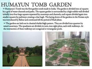 ➢Humayun's Tomb was the first garden tomb made in India. The garden is divided into 36 squares
by a grid of water channels and paths. The square garden is surrounded by a high rubble wall divided
initially into four large squares separated by causeways and channels, each square divided again into
smaller squares by pathways creating a char bagh. The laying down of the gardens in the Persian style
was introduced by Babur and continued till the period of Shah Jahan.
HUMAYUN TOMB GARDEN
➢The gardens are laid out in classical chahâr-bâgh pattern. They are divided into quarters by
raised causeways. The quadrants are divided, in turn, into eight plots, each with walkways. At
the intersection of these walkways are octagonal or rectangular pools.
 