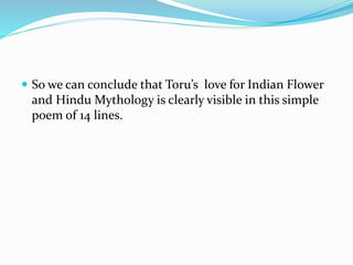  So we can conclude that Toru’s love for Indian Flower
and Hindu Mythology is clearly visible in this simple
poem of 14 lines.
 