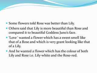  Some flowers told Rose was better than Lily.
 Others said that Lily is more beautiful than Rose and
compared it to beautiful Goddess Juno’s face.
 ‘Love ‘ wanted a flower which has a sweet smell like
that of a Rose and which is very grant looking like that
of a Lily.
 And he wanted a flower which has the colour of both
Lily and Rose i.e. Lily-white and the Rose-red.
 