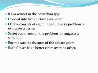 It is a sonnet in the perarchan type.
 Divided into two- Octave and Sestet.
 Octave consists of eight lines outlines a problem or
expresses a desire.
 Sestet comments on the problem or suggests a
solution.
 Poem bears the features of the debate poem.
 Each flower has a better claim over the other.
 