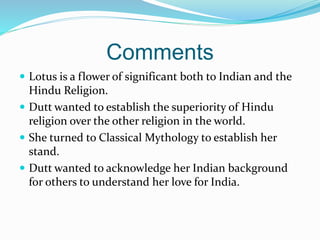 Comments
 Lotus is a flower of significant both to Indian and the
Hindu Religion.
 Dutt wanted to establish the superiority of Hindu
religion over the other religion in the world.
 She turned to Classical Mythology to establish her
stand.
 Dutt wanted to acknowledge her Indian background
for others to understand her love for India.
 