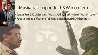Musharraf support for US War on Terror
• September 2001 Musharraf was asked by Bush to join "War on terror"
• Pupose was to defeat the Talibans in neighbouring Afghanistan.
 