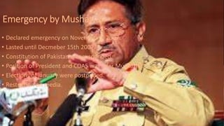 Emergency by Musharraf
• Declared emergency on November 3, 2007.
• Lasted until Decmeber 15th 2007.
• Constitution of Pakistan was suspended.
• Position of President and COAS was uder Musharraf.
• Elections of january were postponed.
• Restriction on media.
 