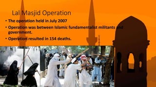 Lal Masjid Operation
• The operation held in July 2007
• Operation was between Islamic fundamentalist militants and
government.
• Operation resulted in 154 deaths.
 