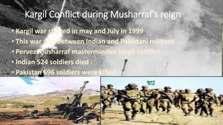 Kargil Conflict during Musharraf's reign
• Kargil war started in may and July in 1999
• This war was between Indian and Pakistani militant
• Pervez Musharraf masterminded kargil conflict
• Indian 524 soldiers died .
• Pakistan 696 soldiers were killed
 