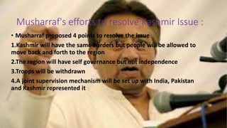 Musharraf's efforts to resolve Kashmir Issue :
• Musharraf proposed 4 points to resolve the issue
1.Kashmir will have the same borders but people will be allowed to
move back and forth to the region
2.The region will have self governance but not independence
3.Troops will be withdrawn
4.A joint supervision mechanism will be set up with India, Pakistan
and Kashmir represented it
 