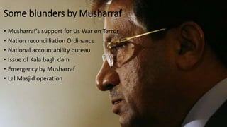 Some blunders by Musharraf
• Musharraf's support for Us War on Terror
• Nation reconcilliation Ordinance
• National accountability bureau
• Issue of Kala bagh dam
• Emergency by Musharraf
• Lal Masjid operation
 