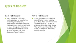 Types of Hackers
Black Hat Hackers
 Black hat hackers are those
hackers that get an unauthorized
access to your computers,
networks and web applications for
their own profit. They are intended
to cause damage and steal data.
These type of hackers are known
as cyber criminals.The most
Dangerous Type of Hackers.
White Hat Hackers
 White hat hackers are known as
ethical hackers or the security
guys. They check for vulnerabilities
and weaknesses in a system in
order to patch those flaws legally.
They get the permission from the
owner of companies in order to
test the security.
 
