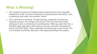 What is Phishing?
 The fraudulent practice of sending emails purporting to be from reputable
companies in order to induce individuals to reveal personal information, such
as passwords and credit card numbers, online”
 This is definition of phishing. Through phishing, somebody can hack your
Facebook account. For example you receive a link from your best friend
asking you to join a community or something else. When you open that link, a
Facebook login page opens which asks you for your username and password
and you fill those fields, these credentials will directly go to your friend. This
is an example of phishing. Basically a fake page pretending to be original.
 