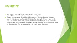 Keylogging
 Key logging means to capture keystrokes of keyboard.
 This is most simplest definition of key logging. This can be done through
plenty of softwares available on internet. For example if your friend sends
you a file which is actually a virus or a keylogger, when you open it. You are
now trapped and all of your keystrokes will be recorded and will be send back
to the attacker. This is how attackers normally hacks Facebook.
 