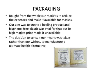 PACKAGING
• Bought from the wholesale markets to reduce
the expenses and make it available for masses.
• Our aim was to create a healing product and
bisphenol free plastic was vital for that but its
high market price made it unavailable
• The decision to consult our means was taken
rather than our wishes, to manufacture a
ultimate health alternative.
 