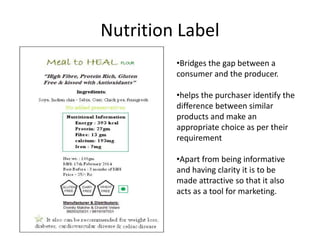 Nutrition Label
•Bridges the gap between a
consumer and the producer.
•helps the purchaser identify the
difference between similar
products and make an
appropriate choice as per their
requirement
•Apart from being informative
and having clarity it is to be
made attractive so that it also
acts as a tool for marketing.
 