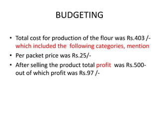 BUDGETING
• Total cost for production of the flour was Rs.403 /-
which included the following categories, mention
• Per packet price was Rs.25/-
• After selling the product total profit was Rs.500-
out of which profit was Rs.97 /-
 