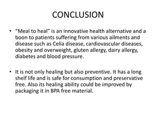 CONCLUSION
• “Meal to heal” is an innovative health alternative and a
boon to patients suffering from various ailments and
disease such as Celia disease, cardiovascular diseases,
obesity and overweight, gluten allergy, dairy allergy,
diabetes and blood pressure.
• It is not only healing but also preventive. It has a long
shelf life and is safe for consumption and preservative
free. Also its healing ability could be improved by
packaging it in BPA free material.
 