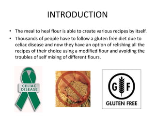 INTRODUCTION
• The meal to heal flour is able to create various recipes by itself.
• Thousands of people have to follow a gluten free diet due to
celiac disease and now they have an option of relishing all the
recipes of their choice using a modified flour and avoiding the
troubles of self mixing of different flours.
 