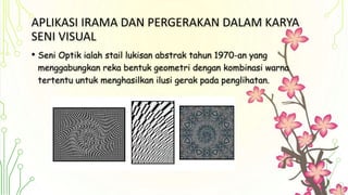 APLIKASI IRAMA DAN PERGERAKAN DALAM KARYA
SENI VISUAL
• Seni Optik ialah stail lukisan abstrak tahun 1970-an yang
menggabungkan reka bentuk geometri dengan kombinasi warna
tertentu untuk menghasilkan ilusi gerak pada penglihatan.
 