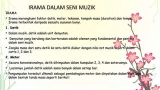 IRAMA DALAM SENI MUZIK
IRAMA
• Irama merangkumi faktor detik, meter, tekanan, tempoh masa (duration) dan tempo.
Irama terbentuk daripada sesuatu susunan bunyi.
1. Detik
• Dalam muzik, detik adalah unit denyutan.
• Denyutan yang berulang dan berterusan adalah elemen yang fundamental dan penting
dalam seni muzik.
• Jangka masa dari satu detik ke satu detik diukur dengan nilai not muzik seperti dalam
carta 1, 2 dan 3.
2. Meter
• Secara konvensionalnya, detik dihimpukan dalam kumpulan 2, 3, 4 dan seterusnya.
• Lazimnya jumlah detik adalah sama banyak dalam setiap bar.
• Pengumpulan tersebut dikenali sebagai pembahagian meter dan dinyatakan dalam skor lagu
dalam bentuk tanda masa seperti berikut:
 