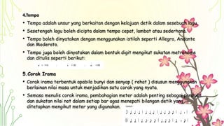 4.Tempo
• Tempo adalah unsur yang berkaitan dengan kelajuan detik dalam sesebuah lagu.
• Sesetengah lagu boleh dicipta dalam tempo cepat, lambat atau sederhana.
• Tempo boleh dinyatakan dengan menggunakan istilah seperti Allegro, Andante
dan Moderato.
• Tempo juga boleh dinyatakan dalam bentuk digit mengikut sukatan metronome
dan ditulis seperti berikut:
5.Corak Irama
• Corak irama terbentuk apabila bunyi dan senyap ( rehat ) disusun menggunakan
berlainan nilai masa untuk menjadikan satu corak yang nyata.
• Semasa menulis corak irama, pembahagian meter adalah penting sebagai panduan
dan sukatan nilai not dalam setiap bar agas menepati bilangan detik yang
ditetapkan mengikut meter yang digunakan.
 
