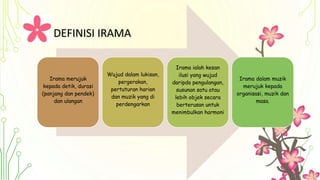 DEFINISI IRAMA
Irama merujuk
kepada detik, durasi
(panjang dan pendek)
dan ulangan
Wujud dalam lukisan,
pergerakan,
pertuturan harian
dan muzik yang di
perdengarkan
Irama ialah kesan
ilusi yang wujud
daripda pengulangan,
susunan satu atau
lebih objek secara
berterusan untuk
menimbulkan harmoni
Irama dalam muzik
merujuk kepada
organisasi, muzik dan
masa.
 