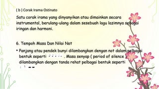 ( b ) Corak Irama Ostinato
Satu corak irama yang dinyanyikan atau dimainkan secara
instrumental, berulang-ulang dalam sesebuah lagu lazimnya sebagai
iringan dan harmoni.
6. Tempoh Masa Dan Nilai Not
• Panjang atau pendek bunyi dilambangkan dengan not dalam pelbagai
bentuk seperti . Masa senyap ( period of silence )
dilambangkan dengan tanda rehat pelbagai bentuk seperti
 