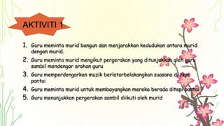 AKTIVITI 1
1. Guru meminta murid bangun dan menjarakkan kedudukan antara murid
dengan murid.
2. Guru meminta murid mengikut pergerakan yang ditunjukkan oleh guru
sambil mendengar arahan guru
3. Guru memperdengarkan muzik berlatarbelakangkan suasana di tepi
pantai
4. Guru meminta murid untuk membayangkan mereka berada ditepi pantai
5. Guru menunjukkan pergerakan sambil diikuti oleh murid
 