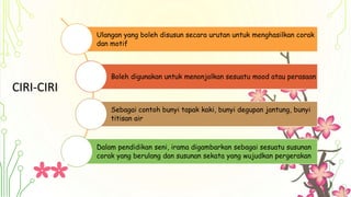 CIRI-CIRI
Ulangan yang boleh disusun secara urutan untuk menghasilkan corak
dan motif
Boleh digunakan untuk menonjolkan sesuatu mood atau perasaan
Sebagai contoh bunyi tapak kaki, bunyi degupan jantung, bunyi
titisan air
Dalam pendidikan seni, irama digambarkan sebagai sesuatu susunan
corak yang berulang dan susunan sekata yang wujudkan pergerakan
 
