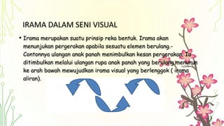 IRAMA DALAM SENI VISUAL
• Irama merupakan suatu prinsip reka bentuk. Irama akan
menunjukan pergerakan apabila sesuatu elemen berulang.-
Contonnya ulangan anak panah menimbulkan kesan pergerakan. Ia
ditimbulkan melalui ulangan rupa anak panah yang berulang menurun
ke arah bawah mewujudkan irama visual yang berlenggok ( irama
aliran).
 