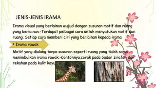 JENIS-JENIS IRAMA
Irama visual yang berlainan wujud dengan susunan motif dan ruang
yang berlainan.-Terdapat pelbagai cara untuk menyatukan motif dan
ruang. Setiap cara memberi ciri yang berlainan kepada irama
• Irama rawak
Motif yang diulang tanpa susunan seperti ruang yang tidak sama
menimbulkan irama rawak.-Contohnya,corak pada badan zirafah dan
rekahan pada kulit kayu
 