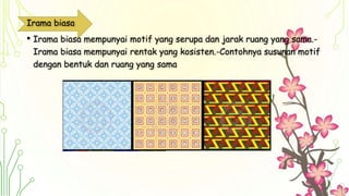 Irama biasa
• Irama biasa mempunyai motif yang serupa dan jarak ruang yang sama.-
Irama biasa mempunyai rentak yang kosisten.-Contohnya susunan motif
dengan bentuk dan ruang yang sama
 