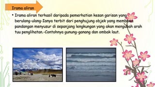 Irama aliran
• Irama aliran terhasil daripada pemerhatian kesan garisan yang
berulang-ulang-Ianya terbit dari penghujung objek yang membawa
pandangan menyusur di sepanjang lengkungan yang akan mengubah arah
tuu penglihatan.-Contohnya gunung-ganang dan ombak laut.
 