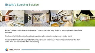 Excella’s supply chain has a wide network in China and we have easy access to fair and professional Chinese
suppliers.
Our team shortlisted vendors for detailed negotiations to reduce the cost pressure on the client.
We sourced a line of well-designed and luxurious products according to the clear specifications of the client
within three and half months of the initial briefing.
 