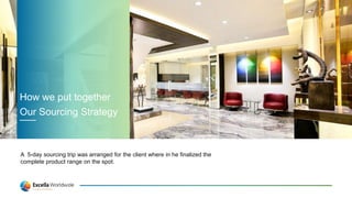 A 5-day sourcing trip was arranged for the client where in he finalized the
complete product range on the spot.
How we put together
Our Sourcing Strategy
 
