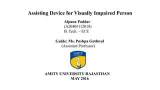 Assisting Device for Visually Impaired Person
Alpana Poddar
(A20405112018)
B. Tech. – ECE
Guide: Ms. Pushpa Gothwal
(Assistant Professor)
AMITY UNIVERSITY RAJASTHAN
MAY 2016
 
