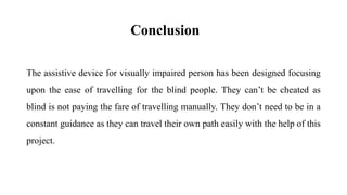 Conclusion
The assistive device for visually impaired person has been designed focusing
upon the ease of travelling for the blind people. They can’t be cheated as
blind is not paying the fare of travelling manually. They don’t need to be in a
constant guidance as they can travel their own path easily with the help of this
project.
 