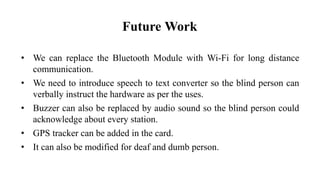• We can replace the Bluetooth Module with Wi-Fi for long distance
communication.
• We need to introduce speech to text converter so the blind person can
verbally instruct the hardware as per the uses.
• Buzzer can also be replaced by audio sound so the blind person could
acknowledge about every station.
• GPS tracker can be added in the card.
• It can also be modified for deaf and dumb person.
Future Work
 