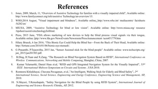 References
1. Jones, 2009, March, 11, “Overview of Assistive Technology for families with a visually impaired child”, Available online:
http://www.familyconnect.org/info/assistive Technology/an-overview/15.
2. WHO,2014 August, ”Visual impairment and blindness”, Available online: http://www.who.int/ mediacentre/ factsheets
/fs282/en/
3. MIUSA, 2009, “Assistive Technology for blind or low vision”. Available online: http://www.miusa.org/ resource
/tipsheet/assistivetechnologyforblind.
4. Press, 2015 June, “FDA allows marketing of new devices to help the blind process visual signals via their tongue,
Available online: http://www.fda.gov/NewsEvents/Newsroom/PressAnnuncement /ucm451779.htm
5. Hilary Brueck, 6 Jan 2016, “This Bionic Eye Could Help the Blind See—From the Back of Their Head, Available online:
http://fortune.com/2016/01/06/bionic-eye-monash/.
6. G Prasanthi, P.Tejaswitha, 2015 Jan, “Sensor Assisted stick for the blind people” Available online: www.techscripts.org/
jan_2015/jan201503.pdf.
7. B.Ding, H.Yuan and X.Zang, “The Research on Blind Navigation System Based on RFID”, International Conference on
Wireless Communications, Networking and Mobile Computing, Shanghai, China, 2007.
8. Kumar Yelamarthi, Daniel Haas et.al, “RFID and GPS Integrated Navigation System for the Visually Impaired”, 53rd
IEEE International Midwest Symposium on Circuits and Systems , USA 2010.
9. Romteera Khlaikhayai, Chavana Pavaganun, et al.,”An Intelligent, Walking Stick for Elderly and Blind Safety”, 2nd
International Science, Social Science, Engineering and Energy Conference, Engineering Science and Management, AP,
2010.
10. N.Mayuri, T.Renushapale, “Safety Navigation for the Blind People by using RFID System”, International Journal of
Engineering and Science Research, Chirala,, AP, 2012.
 