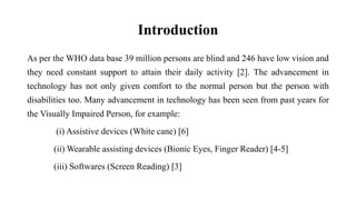 Introduction
As per the WHO data base 39 million persons are blind and 246 have low vision and
they need constant support to attain their daily activity [2]. The advancement in
technology has not only given comfort to the normal person but the person with
disabilities too. Many advancement in technology has been seen from past years for
the Visually Impaired Person, for example:
(i) Assistive devices (White cane) [6]
(ii) Wearable assisting devices (Bionic Eyes, Finger Reader) [4-5]
(iii) Softwares (Screen Reading) [3]
 