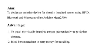 Aim:
To design an assistive device for visually impaired person using RFID,
Bluetooth and Microcontroller (Arduino Mega2560).
Advantage:
1. To travel the visually impaired person independently up to farther
distance.
2. Blind Person need not to carry money for travelling.
 