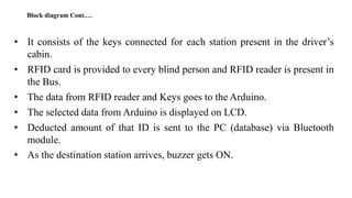 • It consists of the keys connected for each station present in the driver’s
cabin.
• RFID card is provided to every blind person and RFID reader is present in
the Bus.
• The data from RFID reader and Keys goes to the Arduino.
• The selected data from Arduino is displayed on LCD.
• Deducted amount of that ID is sent to the PC (database) via Bluetooth
module.
• As the destination station arrives, buzzer gets ON.
Block diagram Cont.…
 
