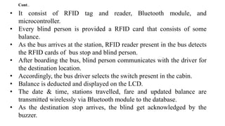 • It consist of RFID tag and reader, Bluetooth module, and
microcontroller.
• Every blind person is provided a RFID card that consists of some
balance.
• As the bus arrives at the station, RFID reader present in the bus detects
the RFID cards of bus stop and blind person.
• After boarding the bus, blind person communicates with the driver for
the destination location.
• Accordingly, the bus driver selects the switch present in the cabin.
• Balance is deducted and displayed on the LCD.
• The date & time, stations travelled, fare and updated balance are
transmitted wirelessly via Bluetooth module to the database.
• As the destination stop arrives, the blind get acknowledged by the
buzzer.
Cont..
 