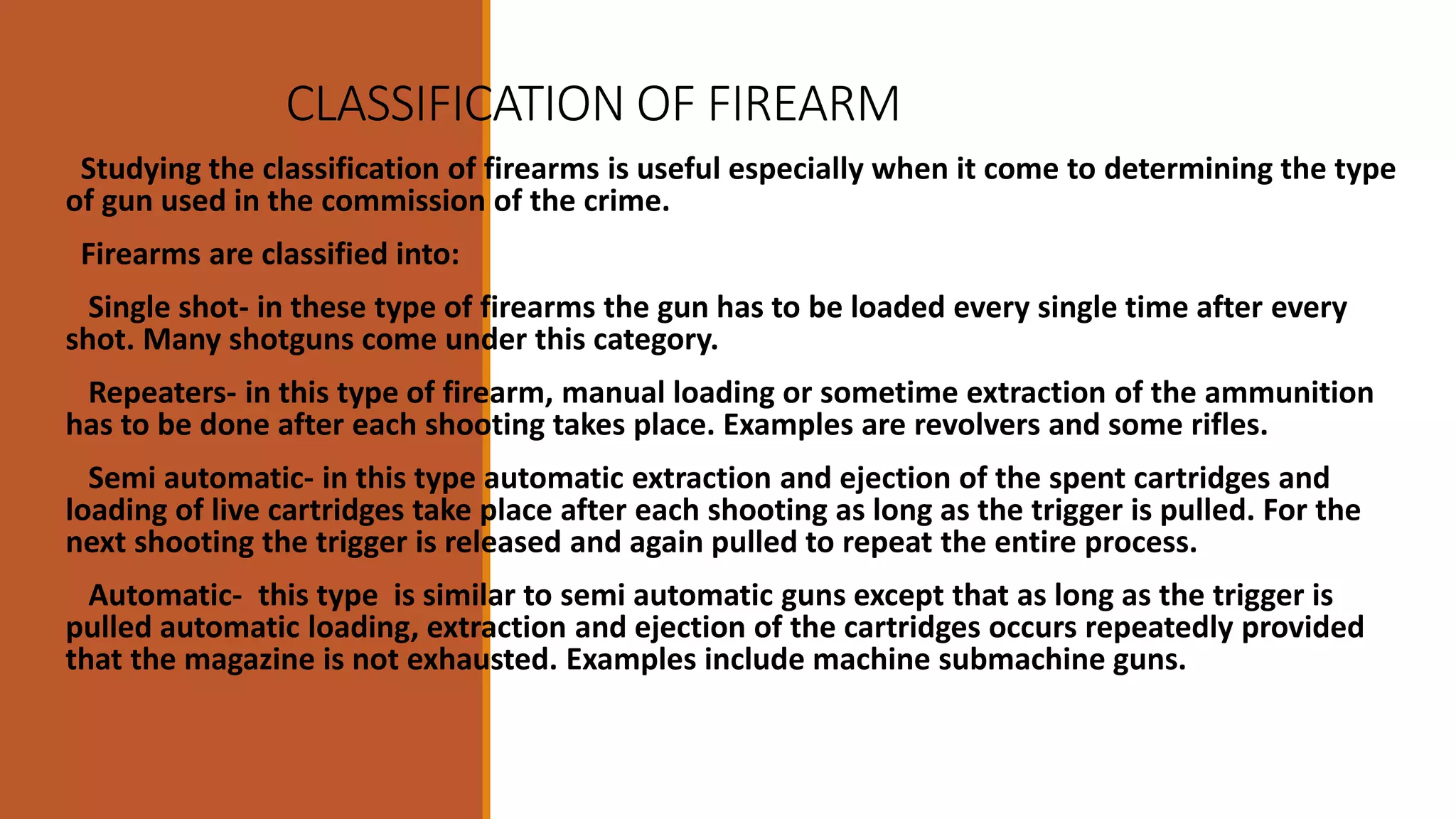 CLASSIFICATION OF FIREARMS
Studying the classification of firearms is useful especially when it come to determining the type
of gun used in the commission of the crime.
Firearms are classified into:
Single shot- in these type of firearms the gun has to be loaded every single time after every
shot. Many shotguns come under this category.
Repeaters- in this type of firearm, manual loading or sometime extraction of the ammunition
has to be done after each shooting takes place. Examples are revolvers and some rifles.
Semi automatic- in this type automatic extraction and ejection of the spent cartridges and
loading of live cartridges take place after each shooting as long as the trigger is pulled. For the
next shooting the trigger is released and again pulled to repeat the entire process.
Automatic- this type is similar to semi automatic guns except that as long as the trigger is
pulled automatic loading, extraction and ejection of the cartridges occurs repeatedly provided
that the magazine is not exhausted. Examples include machine submachine guns.
 