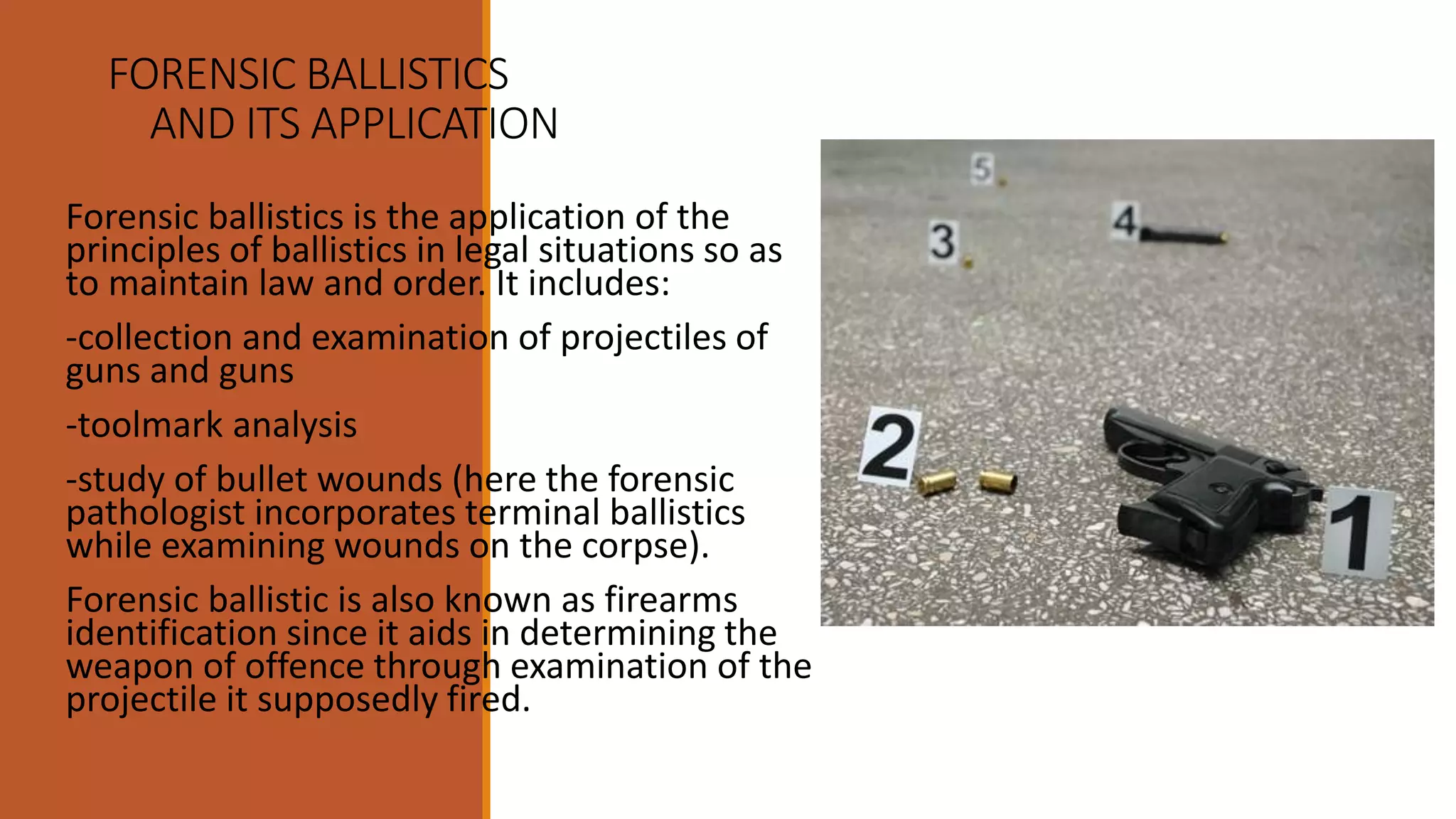 FORENSIC BALLISTICS
AND ITS APPLICATION
Forensic ballistics is the application of the
principles of ballistics in legal situations so as
to maintain law and order. It includes:
-collection and examination of projectiles of
guns and guns
-toolmark analysis
-study of bullet wounds (here the forensic
pathologist incorporates terminal ballistics
while examining wounds on the corpse).
Forensic ballistic is also known as firearms
identification since it aids in determining the
weapon of offence through examination of the
projectile it supposedly fired.
 