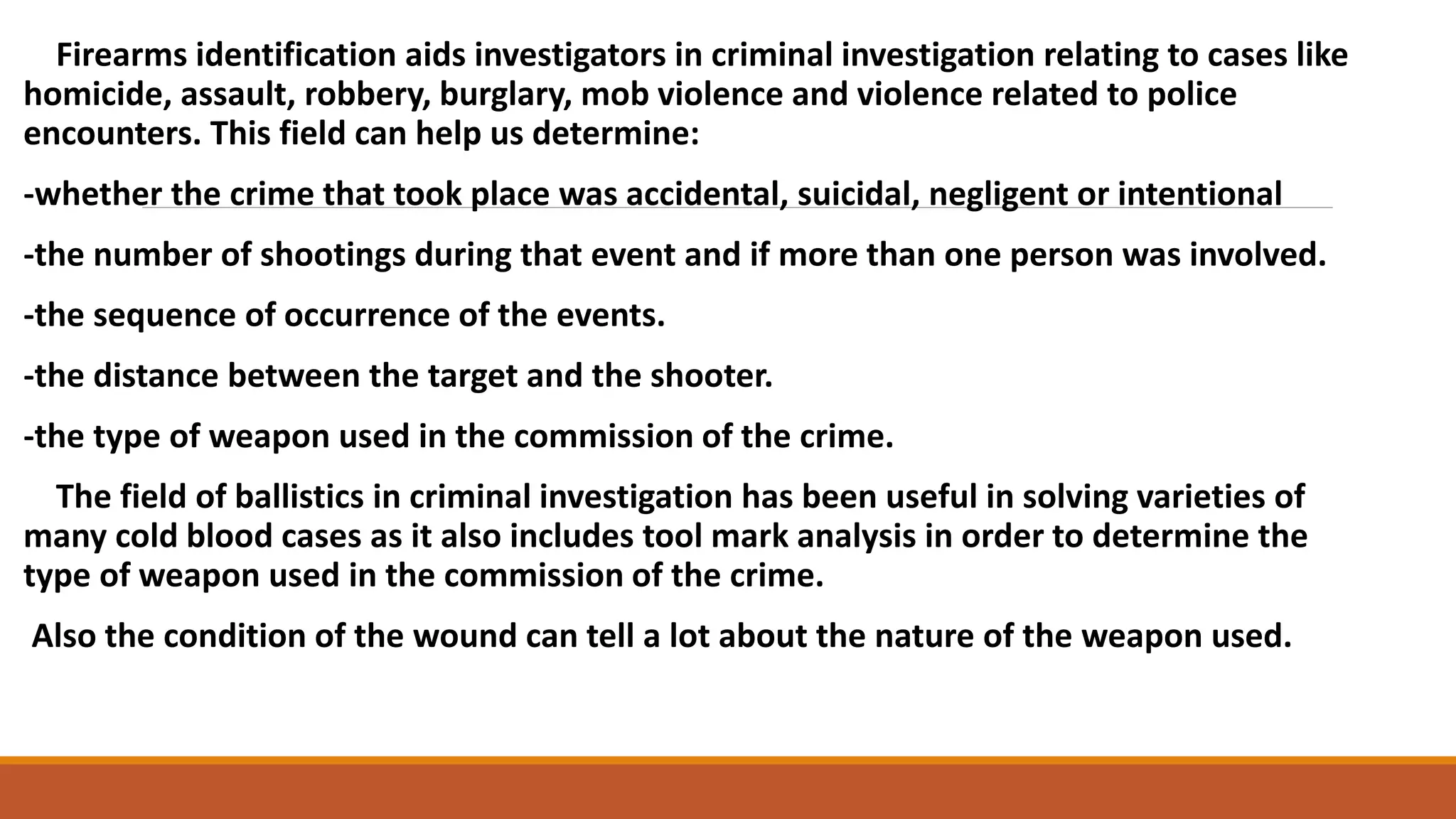 Firearms identification aids investigators in criminal investigation relating to cases like
homicide, assault, robbery, burglary, mob violence and violence related to police
encounters. This field can help us determine:
-whether the crime that took place was accidental, suicidal, negligent or intentional
-the number of shootings during that event and if more than one person was involved.
-the sequence of occurrence of the events.
-the distance between the target and the shooter.
-the type of weapon used in the commission of the crime.
The field of ballistics in criminal investigation has been useful in solving varieties of
many cold blood cases as it also includes tool mark analysis in order to determine the
type of weapon used in the commission of the crime.
Also the condition of the wound can tell a lot about the nature of the weapon used.
 