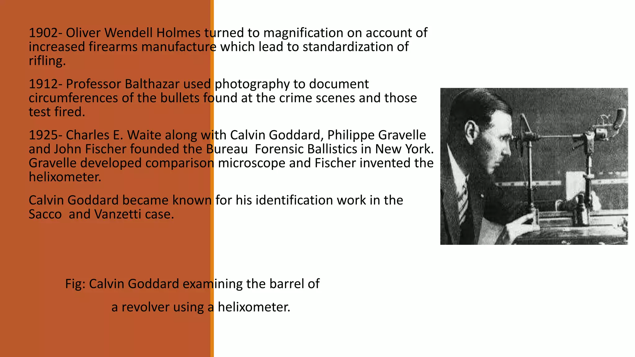 1902- Oliver Wendell Holmes turned to magnification on account of
increased firearms manufacture which lead to standardization of
rifling.
1912- Professor Balthazar used photography to document
circumferences of the bullets found at the crime scenes and those
test fired.
1925- Charles E. Waite along with Calvin Goddard, Philippe Gravelle
and John Fischer founded the Bureau Forensic Ballistics in New York.
Gravelle developed comparison microscope and Fischer invented the
helixometer.
Calvin Goddard became known for his identification work in the
Sacco and Vanzetti case.
Fig: Calvin Goddard examining the barrel of
a revolver using a helixometer.
 