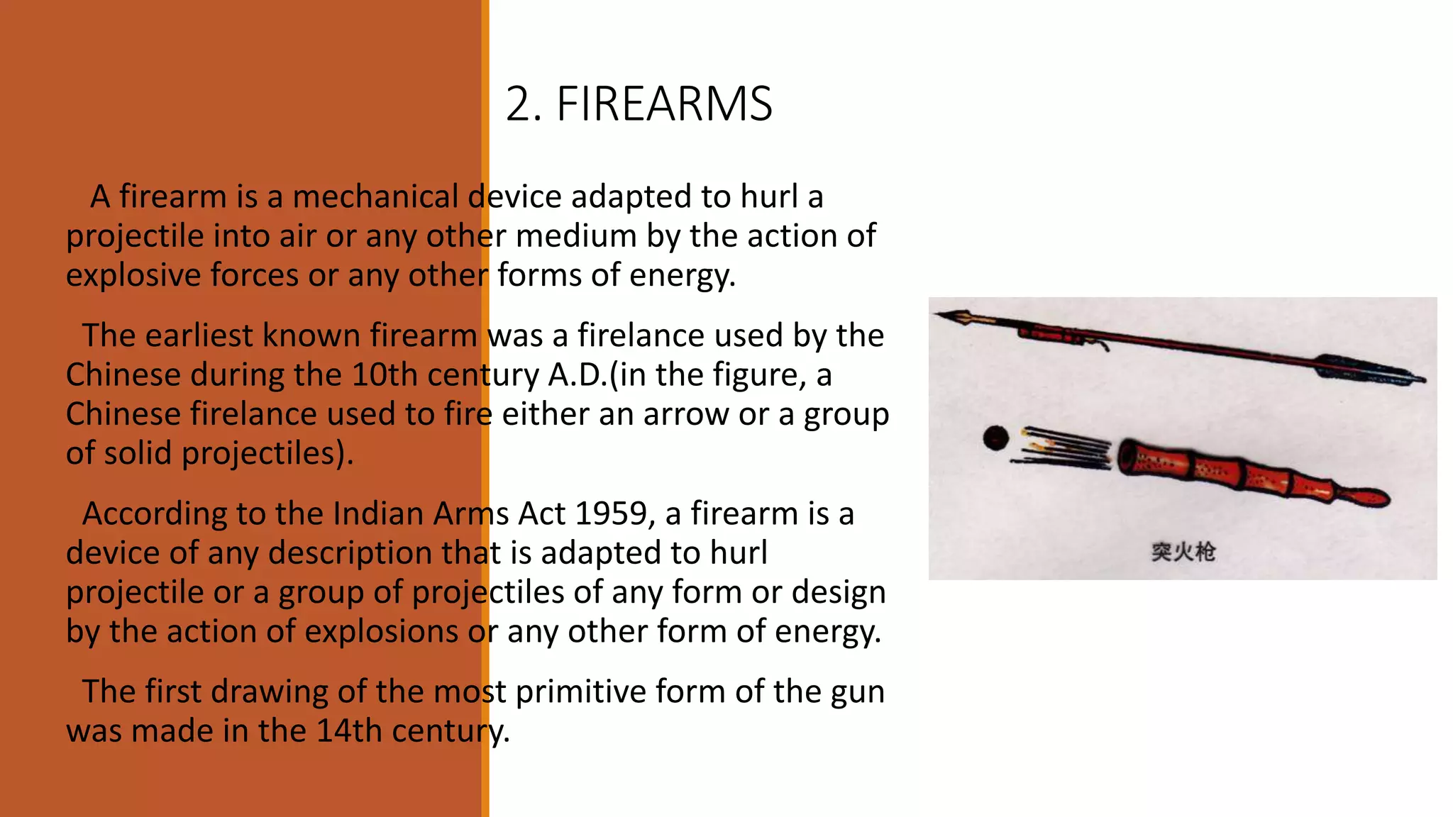 2. FIREARMS
A firearm is a mechanical device adapted to hurl a
projectile into air or any other medium by the action of
explosive forces or any other forms of energy.
The earliest known firearm was a firelance used by the
Chinese during the 10th century A.D.(in the figure, a
Chinese firelance used to fire either an arrow or a group
of solid projectiles).
According to the Indian Arms Act 1959, a firearm is a
device of any description that is adapted to hurl
projectile or a group of projectiles of any form or design
by the action of explosions or any other form of energy.
The first drawing of the most primitive form of the gun
was made in the 14th century.
 
