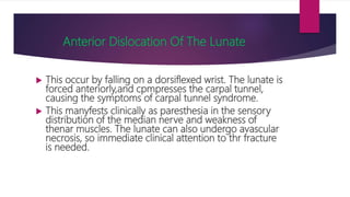 Anterior Dislocation Of The Lunate
 This occur by falling on a dorsiflexed wrist. The lunate is
forced anteriorly,and cpmpresses the carpal tunnel,
causing the symptoms of carpal tunnel syndrome.
 This manyfests clinically as paresthesia in the sensory
distribution of the median nerve and weakness of
thenar muscles. The lunate can also undergo avascular
necrosis, so immediate clinical attention to thr fracture
is needed.
 