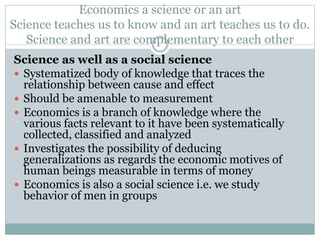 Economics a science or an art
Science teaches us to know and an art teaches us to do.
Science and art are complementary to each other
Science as well as a social science
 Systematized body of knowledge that traces the
relationship between cause and effect
 Should be amenable to measurement
 Economics is a branch of knowledge where the
various facts relevant to it have been systematically
collected, classified and analyzed
 Investigates the possibility of deducing
generalizations as regards the economic motives of
human beings measurable in terms of money
 Economics is also a social science i.e. we study
behavior of men in groups
 